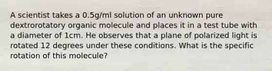 A scientist takes a 0.5g/ml solution of an unknown pure dextrorotatory organic molecule and places it in a test tube with a diameter of 1cm. He observes that a plane of polarized light is rotated 12 degrees under these conditions. What is the specific rotation of this molecule?