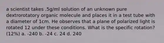 a scientist takes .5g/ml solution of an unknown pure dextrorotatory organic molecule and places it in a test tube with a diameter of 1cm. He observes that a plane of polarized light is rotated 12 under these conditions. What is the specific rotation? (12%) a. -240 b. -24 c. 24 d. 240