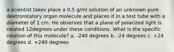 a scientist takes place a 0.5 g/ml solution of an unknown pure dextrorotatory organ molecule and places it in a test tube with a diameter of 1 cm. He observes that a plane of polarized light is rotated 12degrees under these conditions. What is the specific rotation of this molecule? a. -240 degrees b. -24 degrees c. +24 degrees d. +240 degrees