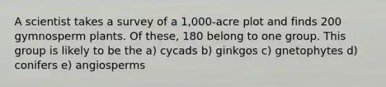 A scientist takes a survey of a 1,000-acre plot and finds 200 gymnosperm plants. Of these, 180 belong to one group. This group is likely to be the a) cycads b) ginkgos c) gnetophytes d) conifers e) angiosperms