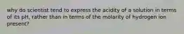 why do scientist tend to express the acidity of a solution in terms of its pH, rather than in terms of the molarity of hydrogen ion present?