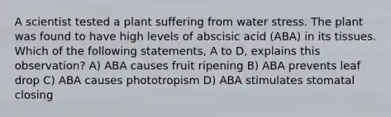 A scientist tested a plant suffering from water stress. The plant was found to have high levels of abscisic acid (ABA) in its tissues. Which of the following statements, A to D, explains this observation? A) ABA causes fruit ripening B) ABA prevents leaf drop C) ABA causes phototropism D) ABA stimulates stomatal closing