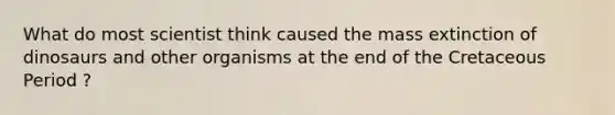 What do most scientist think caused the mass extinction of dinosaurs and other organisms at the end of the Cretaceous Period ?