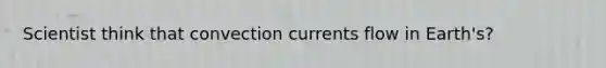 Scientist think that convection currents flow in Earth's?