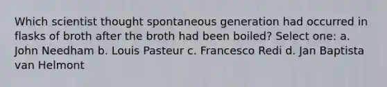 Which scientist thought spontaneous generation had occurred in flasks of broth after the broth had been boiled? Select one: a. John Needham b. Louis Pasteur c. Francesco Redi d. Jan Baptista van Helmont