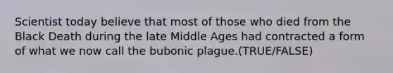 Scientist today believe that most of those who died from the Black Death during the late Middle Ages had contracted a form of what we now call the bubonic plague.(TRUE/FALSE)