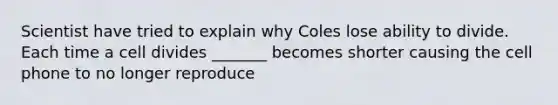 Scientist have tried to explain why Coles lose ability to divide. Each time a cell divides _______ becomes shorter causing the cell phone to no longer reproduce