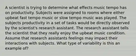 A scientist is trying to determine what effects music tempo has on productivity. Subjects were assigned to rooms where either upbeat fast tempo music or slow tempo music was played. The subjects productivity in a set of tasks would be directly observed by the scientist's research assistant. The research assistant tells the scientist that they really enjoy the upbeat music condition. Assume that research assistants feelings may impact their interactions with subjects. What type of variability is this an example of?