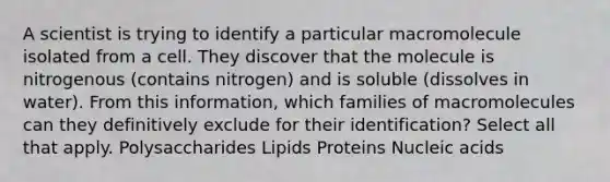 A scientist is trying to identify a particular macromolecule isolated from a cell. They discover that the molecule is nitrogenous (contains nitrogen) and is soluble (dissolves in water). From this information, which families of macromolecules can they definitively exclude for their identification? Select all that apply. Polysaccharides Lipids Proteins Nucleic acids