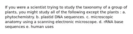 If you were a scientist trying to study the taxonomy of a group of plants, you might study all of the following except the plants : a. phytochemistry. b. plastid DNA sequences. c. microscopic anatomy using a scanning electronic microscope. d. rRNA base sequences e. human uses