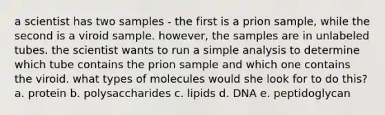 a scientist has two samples - the first is a prion sample, while the second is a viroid sample. however, the samples are in unlabeled tubes. the scientist wants to run a simple analysis to determine which tube contains the prion sample and which one contains the viroid. what types of molecules would she look for to do this? a. protein b. polysaccharides c. lipids d. DNA e. peptidoglycan