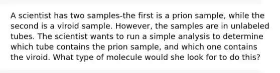 A scientist has two samples-the first is a prion sample, while the second is a viroid sample. However, the samples are in unlabeled tubes. The scientist wants to run a simple analysis to determine which tube contains the prion sample, and which one contains the viroid. What type of molecule would she look for to do this?