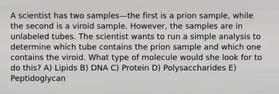 A scientist has two samples—the first is a prion sample, while the second is a viroid sample. However, the samples are in unlabeled tubes. The scientist wants to run a simple analysis to determine which tube contains the prion sample and which one contains the viroid. What type of molecule would she look for to do this? A) Lipids B) DNA C) Protein D) Polysaccharides E) Peptidoglycan