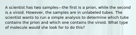 A scientist has two samples—the first is a prion, while the second is a viroid. However, the samples are in unlabeled tubes. The scientist wants to run a simple analysis to determine which tube contains the prion and which one contains the viroid. What type of molecule would she look for to do this?