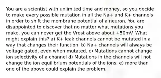 You are a scientist with unlimited time and money, so you decide to make every possible mutation in all the Na+ and K+ channels in order to shift the membrane potential of a neuron. You are disappointed to discover that no matter what mutations you make, you can never get the Vrest above about +50mV. What might explain this? a) K+ leak channels cannot be mutated in a way that changes their function. b) Na+ channels will always be voltage gated, even when mutated. c) Mutations cannot change ion selectivity of a channel d) Mutations in the channels will not change the ion equilibrium potentials of the ions. e) more than one of the above could explain the problem.