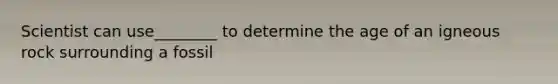 Scientist can use________ to determine the age of an igneous rock surrounding a fossil
