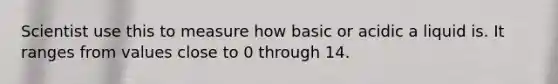 Scientist use this to measure how basic or acidic a liquid is. It ranges from values close to 0 through 14.