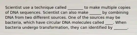 Scientist use a technique called ________ to make multiple copies of DNA sequences. Scientist can also make ______ by combining DNA from two different sources. One of the sources may be bacteria, which have circular DNA molecules called ____. When bacteria undergo transformation, they can identified by _______.