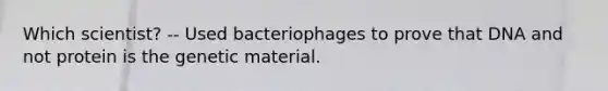 Which scientist? -- Used bacteriophages to prove that DNA and not protein is the genetic material.