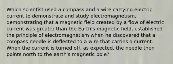 Which scientist used a compass and a wire carrying electric current to demonstrate and study electromagnetism, demonstrating that a magnetic field created by a flow of electric current was greater than the Earth's magnetic field, established the principle of electromagnetism when he discovered that a compass needle is deflected to a wire that carries a current. When the current is turned off, as expected, the needle then points north to the earth's magnetic pole?