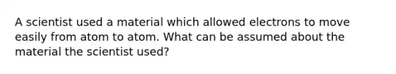 A scientist used a material which allowed electrons to move easily from atom to atom. What can be assumed about the material the scientist used?