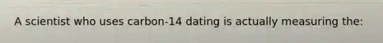 A scientist who uses carbon-14 dating is actually measuring the: