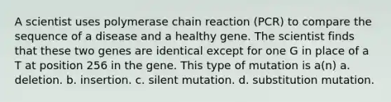 A scientist uses polymerase chain reaction (PCR) to compare the sequence of a disease and a healthy gene. The scientist finds that these two genes are identical except for one G in place of a T at position 256 in the gene. This type of mutation is a(n) a. deletion. b. insertion. c. silent mutation. d. substitution mutation.