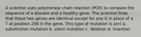 A scientist uses polymerase chain reaction (PCR) to compare the sequence of a disease and a healthy gene. The scientist finds that these two genes are identical except for one G in place of a T at position 256 in the gene. This type of mutation is a(n) a. substitution mutation b. silent mutation c. deletion d. insertion