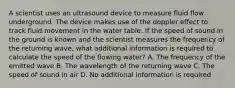 A scientist uses an ultrasound device to measure fluid flow underground. The device makes use of the doppler effect to track fluid movement in the water table. If the speed of sound in the ground is known and the scientist measures the frequency of the returning wave, what additional information is required to calculate the speed of the flowing water? A. The frequency of the emitted wave B. The wavelength of the returning wave C. The speed of sound in air D. No additional information is required