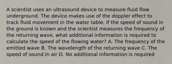 A scientist uses an ultrasound device to measure fluid flow underground. The device makes use of the doppler effect to track fluid movement in <a href='https://www.questionai.com/knowledge/kra6qgcwqy-the-water-table' class='anchor-knowledge'>the water table</a>. If the speed of sound in the ground is known and the scientist measures the frequency of the returning wave, what additional information is required to calculate the speed of the flowing water? A. The frequency of the emitted wave B. The wavelength of the returning wave C. The speed of sound in air D. No additional information is required