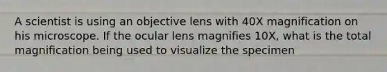 A scientist is using an objective lens with 40X magnification on his microscope. If the ocular lens magnifies 10X, what is the total magnification being used to visualize the specimen