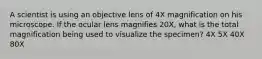 A scientist is using an objective lens of 4X magnification on his microscope. If the ocular lens magnifies 20X, what is the total magnification being used to visualize the specimen? 4X 5X 40X 80X