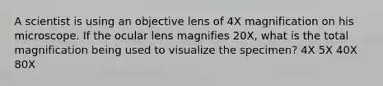 A scientist is using an objective lens of 4X magnification on his microscope. If the ocular lens magnifies 20X, what is the total magnification being used to visualize the specimen? 4X 5X 40X 80X