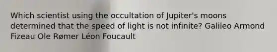 Which scientist using the occultation of Jupiter's moons determined that the speed of light is not infinite? Galileo Armond Fizeau Ole Rømer Léon Foucault