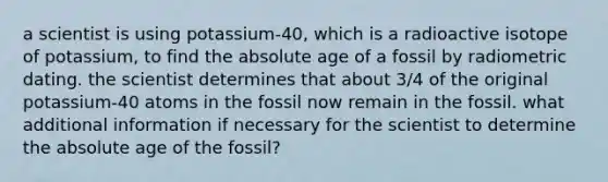 a scientist is using potassium-40, which is a radioactive isotope of potassium, to find the absolute age of a fossil by radiometric dating. the scientist determines that about 3/4 of the original potassium-40 atoms in the fossil now remain in the fossil. what additional information if necessary for the scientist to determine the absolute age of the fossil?