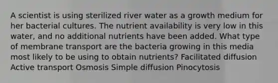 A scientist is using sterilized river water as a growth medium for her bacterial cultures. The nutrient availability is very low in this water, and no additional nutrients have been added. What type of membrane transport are the bacteria growing in this media most likely to be using to obtain nutrients? Facilitated diffusion Active transport Osmosis Simple diffusion Pinocytosis