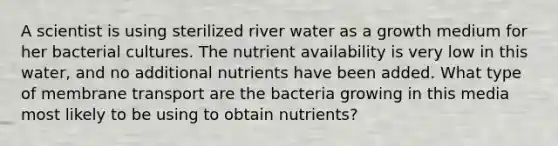 A scientist is using sterilized river water as a growth medium for her bacterial cultures. The nutrient availability is very low in this water, and no additional nutrients have been added. What type of membrane transport are the bacteria growing in this media most likely to be using to obtain nutrients?