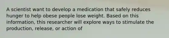 A scientist want to develop a medication that safely reduces hunger to help obese people lose weight. Based on this information, this researcher will explore ways to stimulate the production, release, or action of