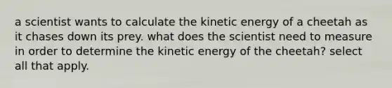 a scientist wants to calculate the kinetic energy of a cheetah as it chases down its prey. what does the scientist need to measure in order to determine the kinetic energy of the cheetah? select all that apply.