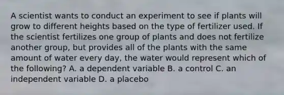 A scientist wants to conduct an experiment to see if plants will grow to different heights based on the type of fertilizer used. If the scientist fertilizes one group of plants and does not fertilize another group, but provides all of the plants with the same amount of water every day, the water would represent which of the following? A. a dependent variable B. a control C. an independent variable D. a placebo