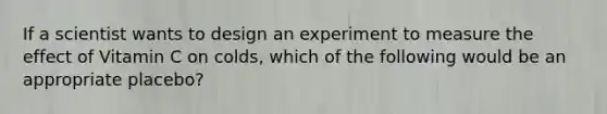 If a scientist wants to design an experiment to measure the effect of Vitamin C on colds, which of the following would be an appropriate placebo?