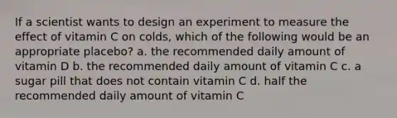 If a scientist wants to design an experiment to measure the effect of vitamin C on colds, which of the following would be an appropriate placebo? a. the recommended daily amount of vitamin D b. the recommended daily amount of vitamin C c. a sugar pill that does not contain vitamin C d. half the recommended daily amount of vitamin C