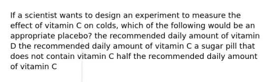 If a scientist wants to design an experiment to measure the effect of vitamin C on colds, which of the following would be an appropriate placebo? the recommended daily amount of vitamin D the recommended daily amount of vitamin C a sugar pill that does not contain vitamin C half the recommended daily amount of vitamin C