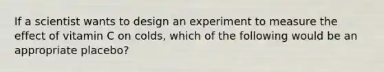 If a scientist wants to design an experiment to measure the effect of vitamin C on colds, which of the following would be an appropriate placebo?