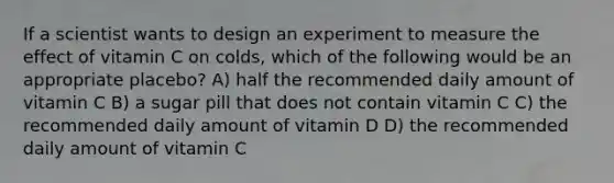 If a scientist wants to design an experiment to measure the effect of vitamin C on colds, which of the following would be an appropriate placebo? A) half the recommended daily amount of vitamin C B) a sugar pill that does not contain vitamin C C) the recommended daily amount of vitamin D D) the recommended daily amount of vitamin C