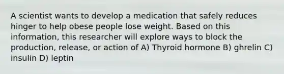 A scientist wants to develop a medication that safely reduces hinger to help obese people lose weight. Based on this information, this researcher will explore ways to block the production, release, or action of A) Thyroid hormone B) ghrelin C) insulin D) leptin