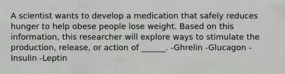 A scientist wants to develop a medication that safely reduces hunger to help obese people lose weight. Based on this information, this researcher will explore ways to stimulate the production, release, or action of ______. -Ghrelin -Glucagon -Insulin -Leptin