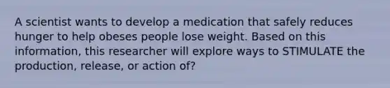 A scientist wants to develop a medication that safely reduces hunger to help obeses people lose weight. Based on this information, this researcher will explore ways to STIMULATE the production, release, or action of?