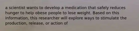 a scientist wants to develop a medication that safely reduces hunger to help obese people to lose weight. Based on this information, this researcher will explore ways to stimulate the production, release, or action of