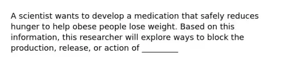 A scientist wants to develop a medication that safely reduces hunger to help obese people lose weight. Based on this information, this researcher will explore ways to block the production, release, or action of _________